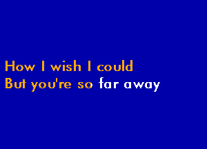 How I wish I could

Buf you're so far away