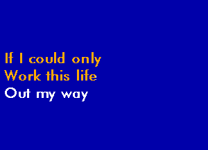 If I could only
Work this life

Out my way