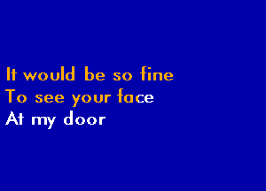 It would be so fine

To see your face
At my door