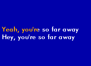 Yeah, you're so far away

Hey, you're so far away