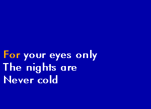 For your eyes only
The nights are
Never cold