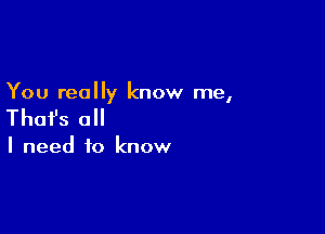 You really know me,

Thafs all

I need to know