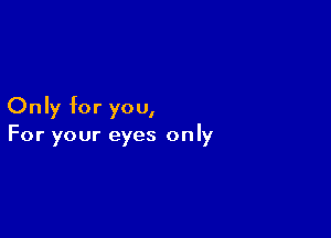 Only for you,

For your eyes only