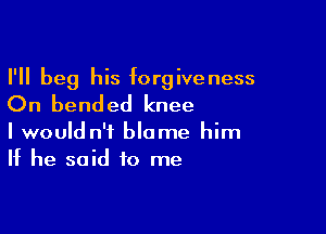 I'll beg his forgiveness
On bended knee

I would n'i blame him
If he said to me