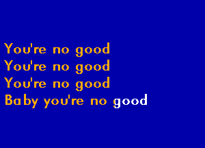 You're no good
You're no good

You're no good
Ba by you're no good