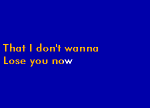 That I don't wanna

Lose you now