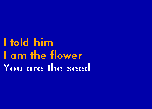 I told him

I am ihe flower
You are the seed