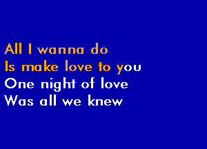 All I wanna do
Is ma ke love to you

One night of love
Was all we knew