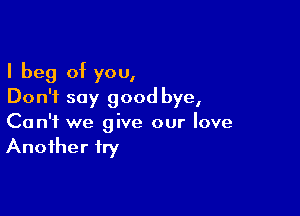 I beg of you,
Don't say good bye,

Can't we give our love
Another fry
