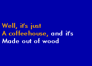 Well, it's just

A coffeehouse, and ifs
Made out of wood