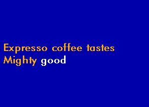 Expresso coffee tastes

Mighty good