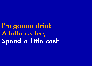 I'm gonna drink

A loi1o coffee,
Spend a Iii1le cash