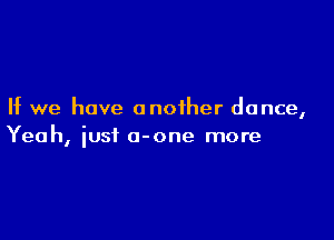 If we have another dance,

Yeah, iust o-one more