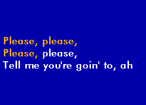 Please, please,

Please, please,
Tell me you're goin' to, Oh