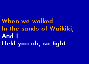 When we walked
In the sands of Waikiki,

And I
Held you oh, so tight