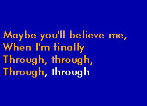 Maybe you'll believe me,
When I'm finally

Throug h, throug h,
Throug h, through