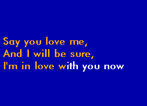 Say you love me,

And I will be sure,
I'm in love with you now