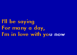 I'll be saying

For ma ny a day,
I'm in love with you now