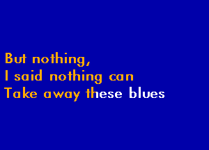 But nothing,

I said nothing can
Take away these blues