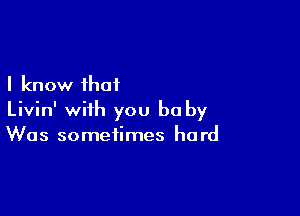 I know that

Livin' with you be by
Was sometimes hard