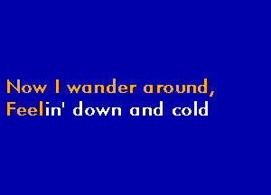 Now I wander around,

Feelin' down and cold