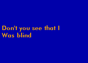 Don't you see that I

Was blind
