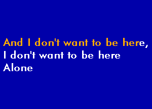 And I don't want to be here,

I don't want to be here
Alone