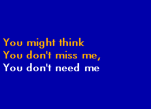 You mig hi think

You don't miss me,
You don't need me