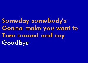Someday somebody's
Gonna make you want to

Turn around and say

Good bye