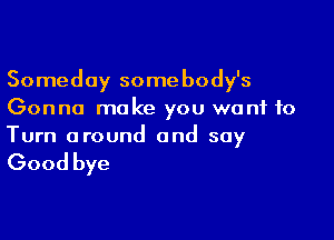 Someday somebody's
Gonna make you want to

Turn around and say

Good bye
