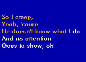 So I creep,
Yeah, 'cause

He doesn't know what I do
And no afienfion
Goes to show, oh