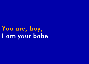 You a re, boy,

I am your babe