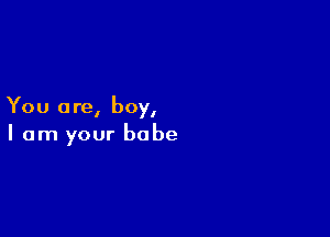 You a re, boy,

I am your babe