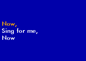 Now,

Sing for me,
Now