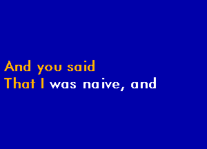 And you said

That I was naive, and