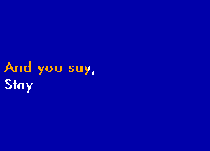 And you say,

Stay