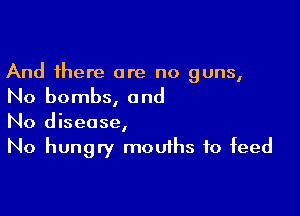 And there are no guns,

No bombs, a nd

N0 disease,
No hungry mouths to feed