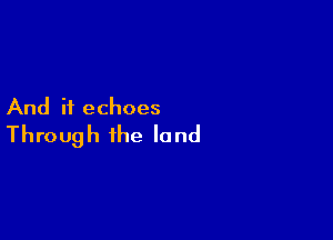 And if echoes

Through the land