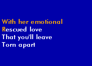 With her emotional
Rescued love

That you'll leave
Torn apart