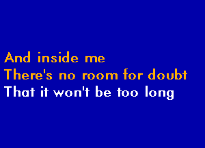 And inside me

There's no room for doubt
That it won't be too long