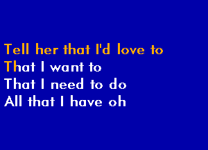 Tell her that I'd love to
That I want to

That I need to do
All that I have oh