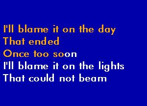 I'll blame if on the day
That ended

Once too soon

I'll blame it on the lights
That could not beam