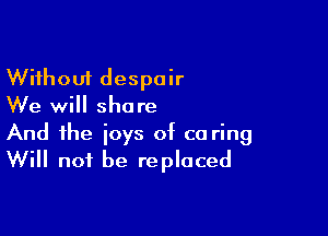 Without despair
We will share

And the joys of co ring
Will not be replaced