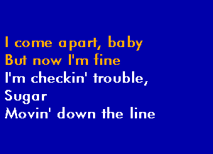 I come apart, baby
But now I'm fine

I'm checkin' trouble,
Sugar
Movin' down the line