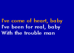 I've come of heart, be by

I've been for real, be by
With the trouble man