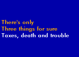 There's only

Three things for sure
Taxes, deoih and trouble