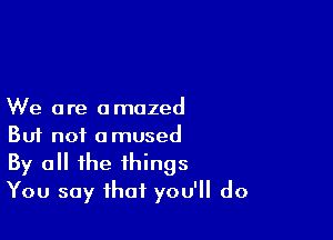 We are amazed

Buf not amused
By all the things
You say that you'll do