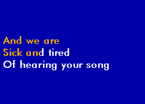 And we a re

Sick and tired
Of hearing your song