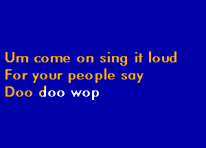 Um come on sing it loud

For your people say
Doo doo wop