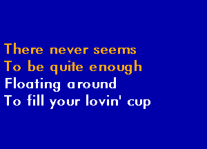 There never seems
To be quite enough

Floating around
To fill your lovin' cup